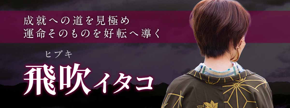 人気霊能者直伝、選ばれし愛弟子が操る未来霊視。幾重にも分かれる未来から成就への道を見極め、運命そのものを好転へ導く。 飛吹 (ヒブキ) イタコ