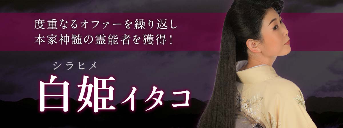 度重なるオファーを繰り返し本家神髄の霊能者を獲得！多彩な占術を駆使して成就への道筋を強引に照らし出す！ 白姫 (シラヒメ) イタコ