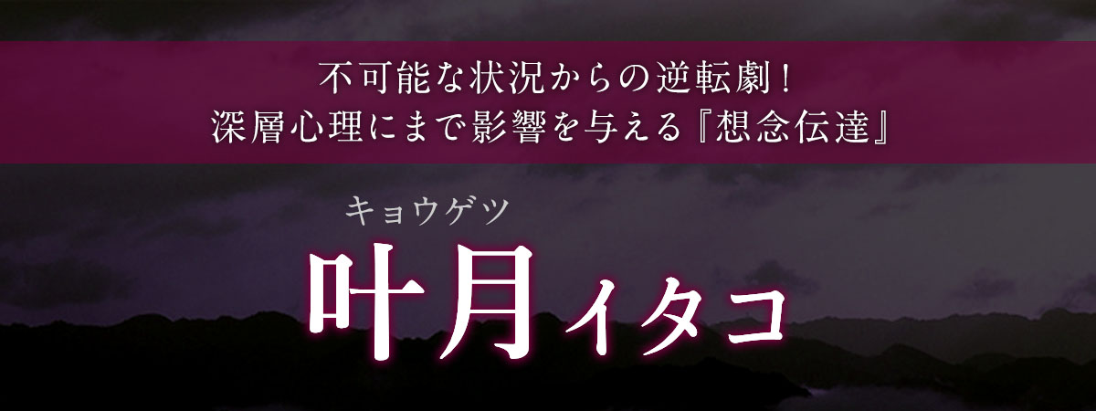 不可能な状況からの逆転劇!深層心理にまで影響を与える『想念伝達』で相手の気持ちを完全掌握! 叶月 (キョウゲツ) イタコ