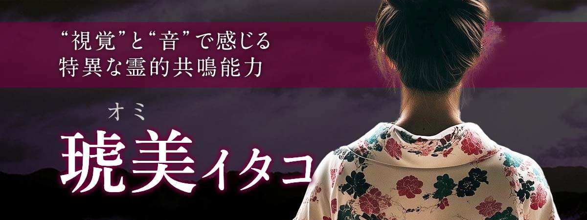 業界最高峰の特異な霊的共鳴能力で“視覚”と“音”で感じる高精度鑑定! 琥美 (オミ) イタコ