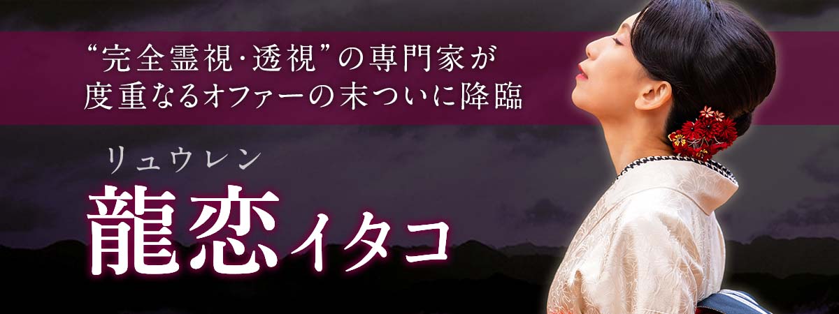 限られた方のみに鑑定を行う完全予約制の“完全霊視・透視”の専門家が度重なるオファーの末についに降臨! 龍恋 (リュウレン) イタコ