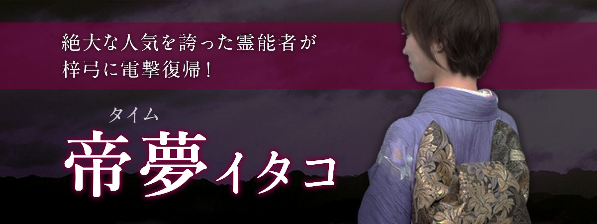 絶大な人気を誇り熱狂的なファンを抱え続けたあの霊能者が梓弓に電撃復帰! 帝夢 (タイム) イタコ